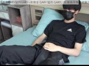 体育生GARY猛烈GARY—体育生 GARY 猛烈 GARY，在操场尽情释放魅力