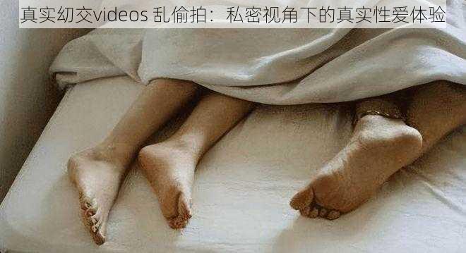 真实㓜交videos 乱偷拍：私密视角下的真实性爱体验