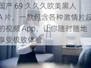 国产 69 久久久欧美黑人 A 片，一款包含各种激情片段的视频 App，让你随时随地享受极致体验