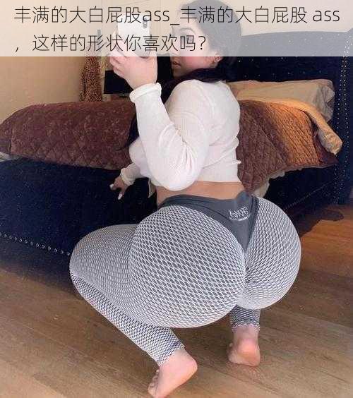 丰满的大白屁股ass_丰满的大白屁股 ass，这样的形状你喜欢吗？