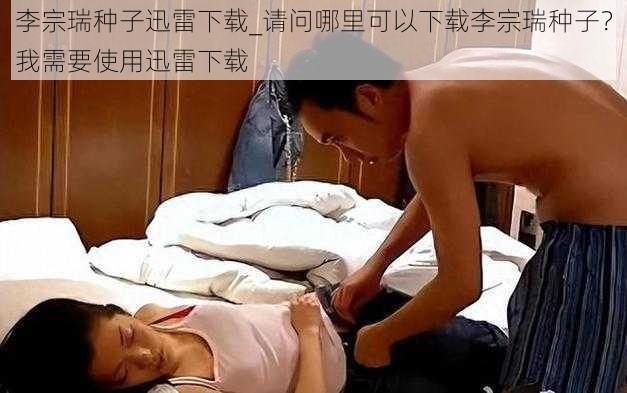 李宗瑞种子迅雷下载_请问哪里可以下载李宗瑞种子？我需要使用迅雷下载