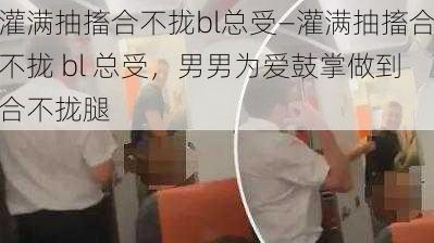 灌满抽搐合不拢bl总受—灌满抽搐合不拢 bl 总受，男男为爱鼓掌做到合不拢腿