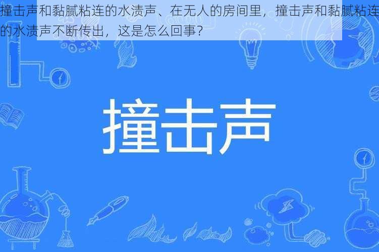 撞击声和黏腻粘连的水渍声、在无人的房间里，撞击声和黏腻粘连的水渍声不断传出，这是怎么回事？