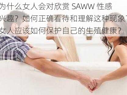 为什么女人会对欣赏 SAWW 性感兴趣？如何正确看待和理解这种现象？女人应该如何保护自己的生殖健康？