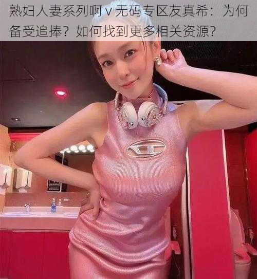 熟妇人妻系列啊 v 无码专区友真希：为何备受追捧？如何找到更多相关资源？