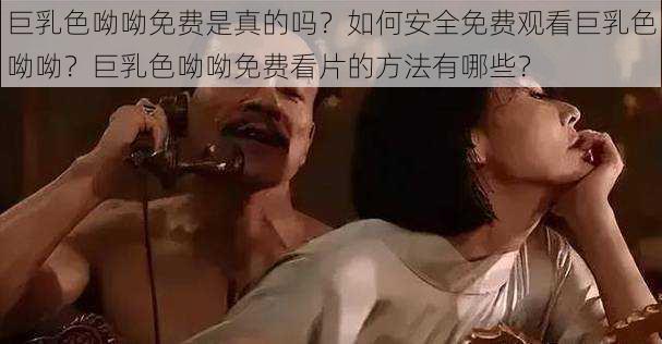 巨乳色呦呦免费是真的吗？如何安全免费观看巨乳色呦呦？巨乳色呦呦免费看片的方法有哪些？